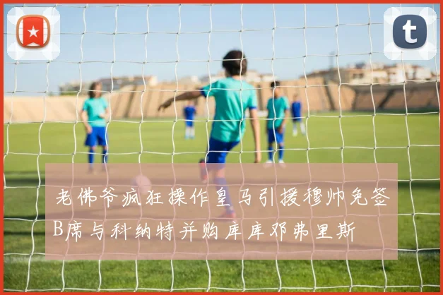 老佛爷疯狂操作皇马引援穆帅免签B席与科纳特并购库库邓弗里斯