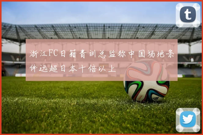 浙江FC日籍青训总监称中国场地条件远超日本十倍以上