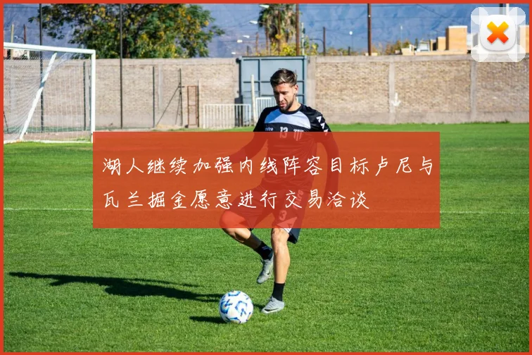 湖人继续加强内线阵容目标卢尼与瓦兰掘金愿意进行交易洽谈